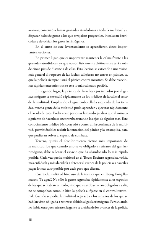 avanzar, comenzs 3 lanzar granadas acurdidoras a coda a muleicud y 2 disparar balss de gomna s los que arrojaban proyectles,instalaban barr cadasy devolvian los gases acrimégenos. En o curso de ese levansamicnto se aprendicron cinco impor. anceslcciones, En primer lugar, que s importante mancener a calma frente a las granadss scurdidors, ya que o son fsicamente dsfinas i sc esei 8 mis de cinco pes de distancia de clls. Eca leceion se extende a uns visién mis general al respecto de las luchas callerss: no entres en pinico, ya. que s polica siempre usar. el pinico contrs nosozos. Se debe reaceio- nar ripidamente mientras e escalo mis almado posible En segundo lugas, s prictica de lavar los ojos irrisdos por el gas lacrimégeno se extendié ripidamente de los médicos de a calle al resto de mulicud. Emplesndo el agus emborellads ssqueads de s tien das, mucha gente de s mulcicud pudo aprender y cjecutar ripidamente el avado de ojos. Podia verse personss anzando picdras que sl minuto siguicnte de hacerlo sc cncontrab rstando losojos de alguien mas. Este: conocimiento médico bisico ayudé a construic confanza de a multi tud, permiciéndoles resisi L ceneacion del pinico y s estampida, para que pudicran volver al espcio de combte Tercero, quisds el descubrimiento tictico mis importance de I multitud fue que cusndo uno se ve obligado s resrarse del gas lac. timégeno, debe rellenar el espacio que ha sbandonsdo lo mis ripido posible. Cada vez que I multicud en el Tescer Recineo regesab, volvia misenfadaday mis decidida a decencr el avance de polica o hacerles pagar o mis caro posibl por cads paso que dicran, Cuarco, la malkicud hizo uso de a tecnica que en Hong Kong lla maron "Se agus’. No sélo a gente regresabs ripidsmente a los espacios delos que s habian reciado, sino que cusndo se veian obligados a saliv, 50 sc compobian como lo hizo L policia al jarse en el ool cerito- tisl. Cuando se podia, s mulitud regressb los espacios de los que se habian viso obligada a reirarse debido a gs acrim3geno. Pero cuando o habia oa que reirare, la gence sealjaba de los avances de la polcia 18